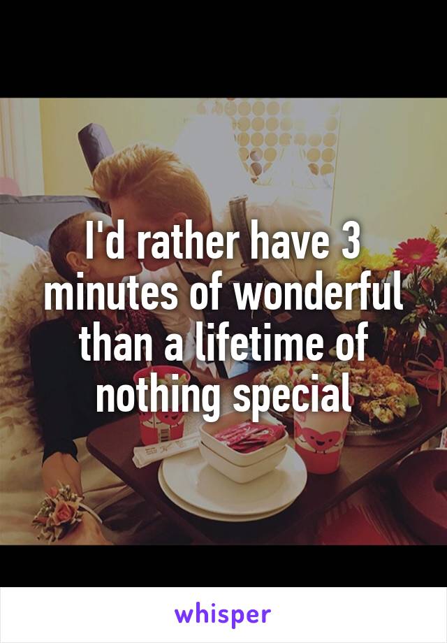 I'd rather have 3 minutes of wonderful than a lifetime of nothing special