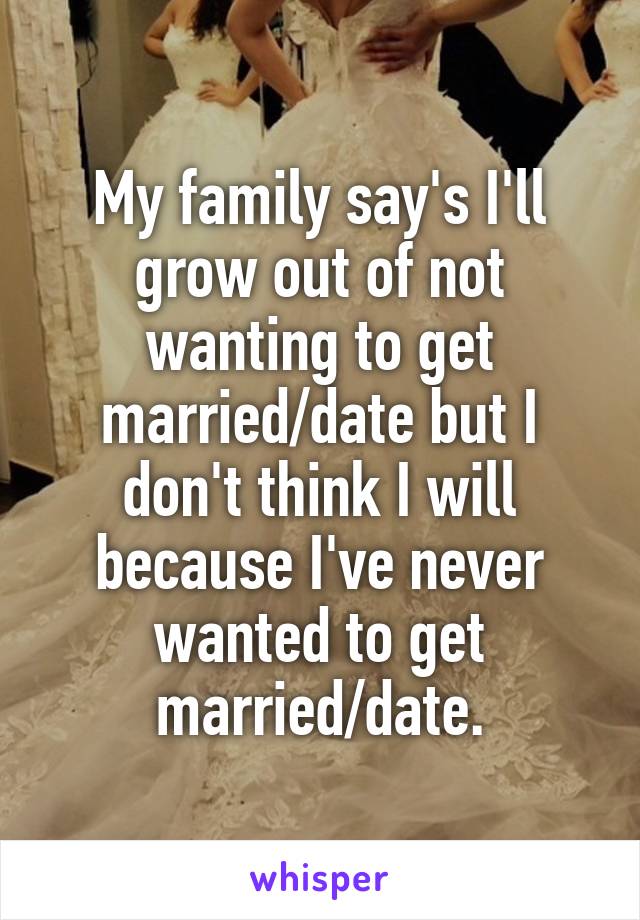 My family say's I'll grow out of not wanting to get married/date but I don't think I will because I've never wanted to get married/date.