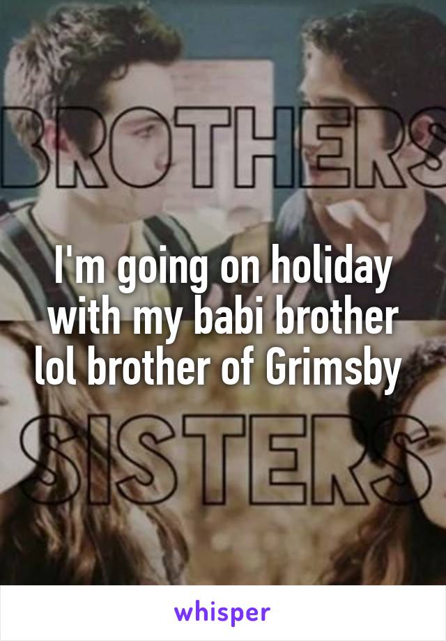 I'm going on holiday with my babi brother lol brother of Grimsby 