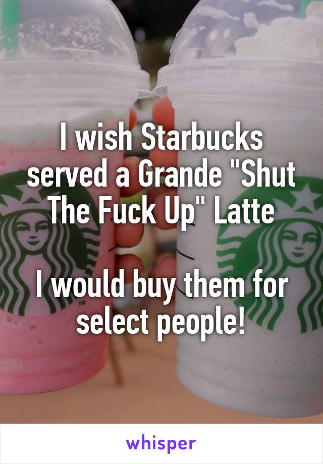 I wish Starbucks served a Grande "Shut The Fuck Up" Latte

I would buy them for select people!