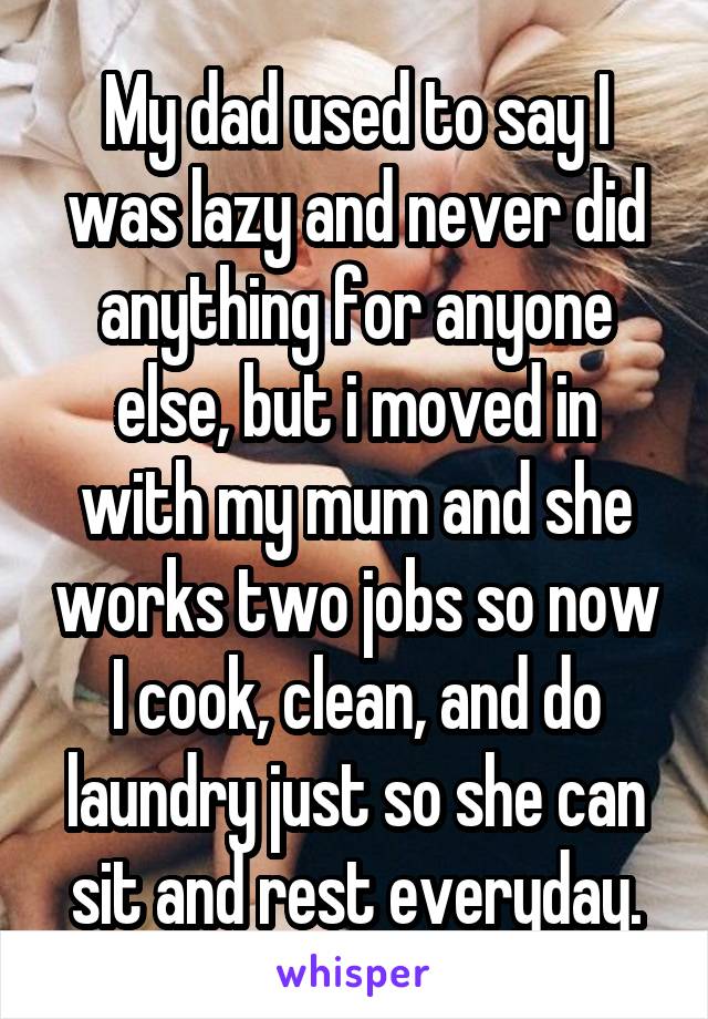 My dad used to say I was lazy and never did anything for anyone else, but i moved in with my mum and she works two jobs so now I cook, clean, and do laundry just so she can sit and rest everyday.