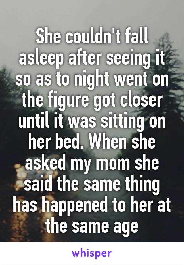 She couldn't fall asleep after seeing it so as to night went on the figure got closer until it was sitting on her bed. When she asked my mom she said the same thing has happened to her at the same age