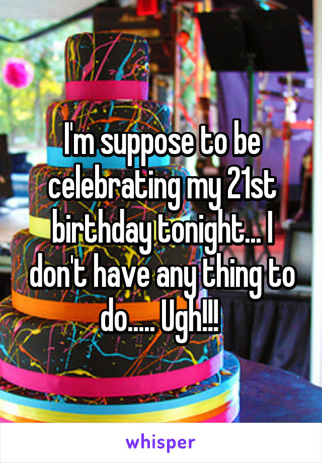 I'm suppose to be celebrating my 21st birthday tonight... I don't have any thing to do..... Ugh!!! 