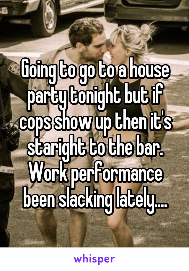 Going to go to a house party tonight but if cops show up then it's staright to the bar. Work performance been slacking lately....