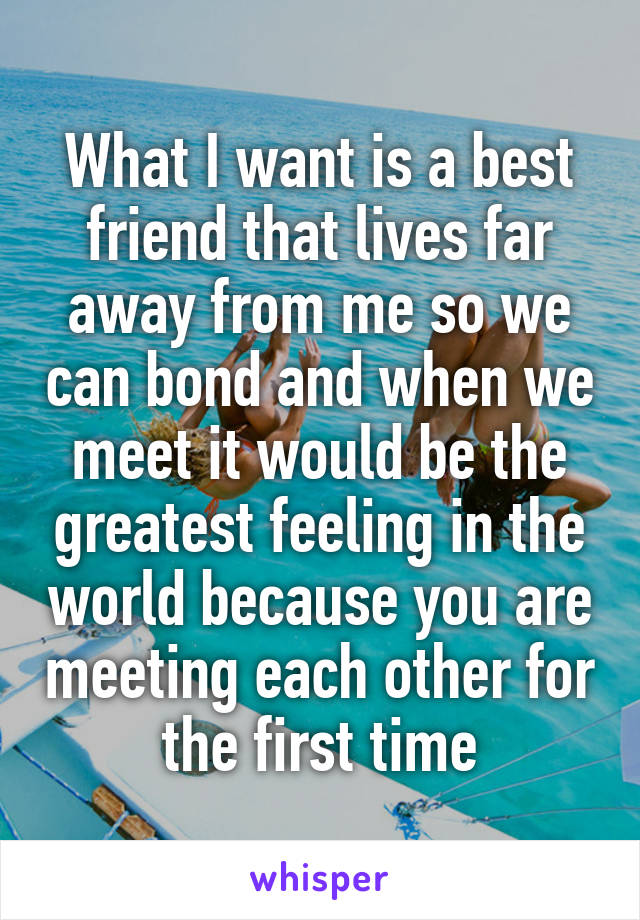 What I want is a best friend that lives far away from me so we can bond and when we meet it would be the greatest feeling in the world because you are meeting each other for the first time