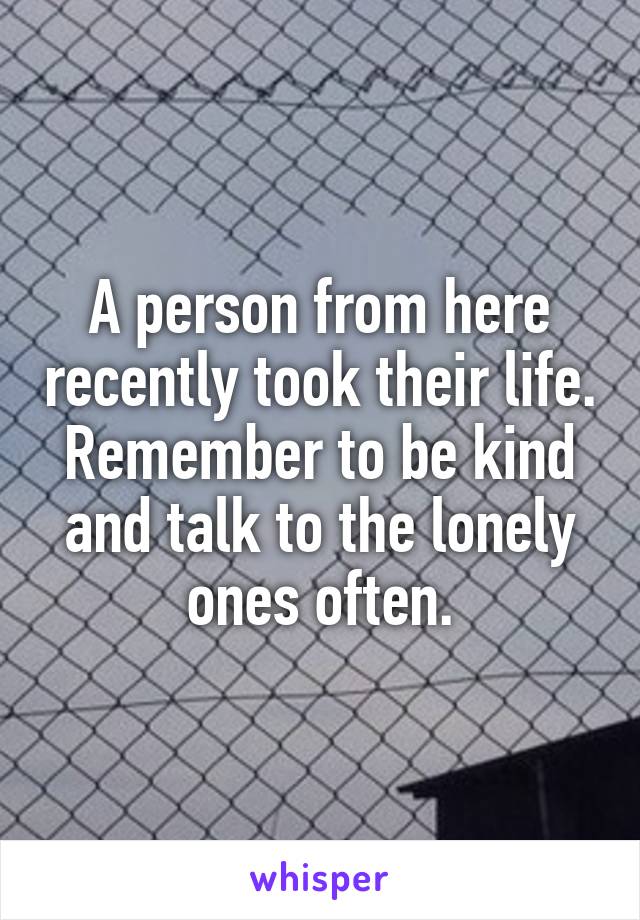 A person from here recently took their life. Remember to be kind and talk to the lonely ones often.