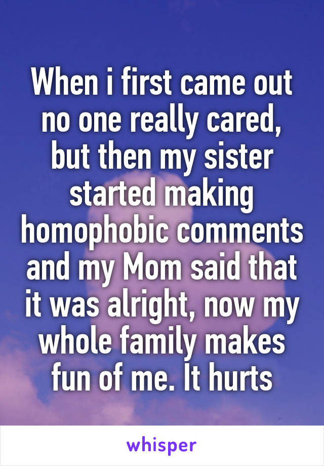 When i first came out no one really cared, but then my sister started making homophobic comments and my Mom said that it was alright, now my whole family makes fun of me. It hurts