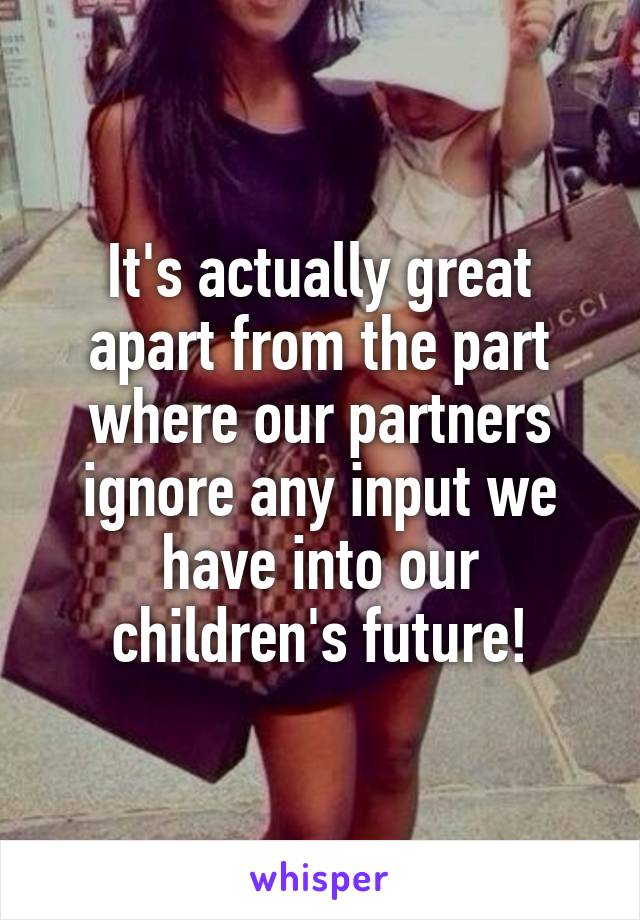 It's actually great apart from the part where our partners ignore any input we have into our children's future!