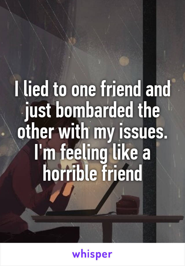 I lied to one friend and just bombarded the other with my issues. I'm feeling like a horrible friend