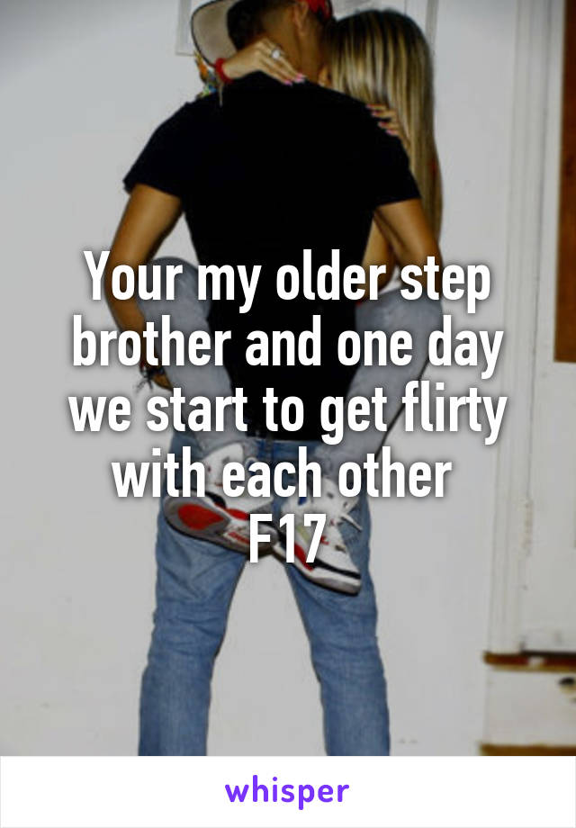 Your my older step brother and one day we start to get flirty with each other 
F17