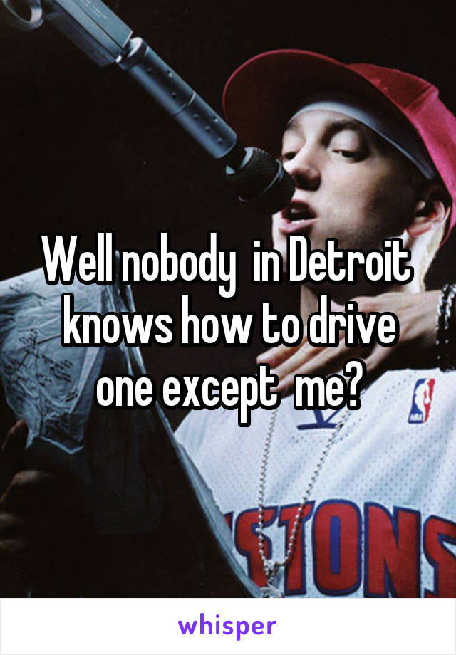 Well nobody  in Detroit  knows how to drive one except  me?