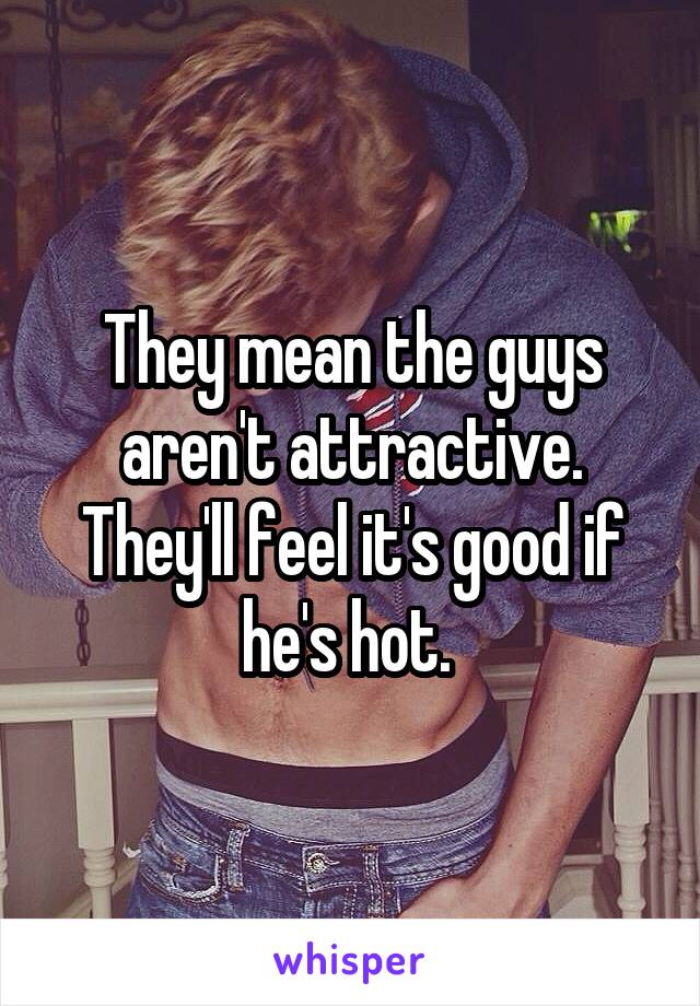 They mean the guys aren't attractive. They'll feel it's good if he's hot. 