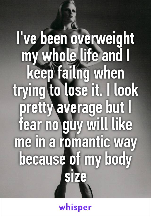 I've been overweight my whole life and I keep failng when trying to lose it. I look pretty average but I fear no guy will like me in a romantic way because of my body size