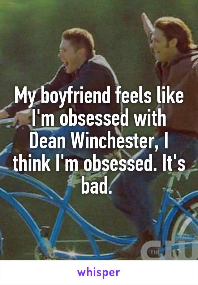 My boyfriend feels like I'm obsessed with Dean Winchester, I think I'm obsessed. It's bad. 