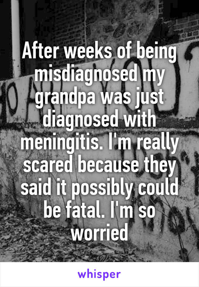 After weeks of being misdiagnosed my grandpa was just diagnosed with meningitis. I'm really scared because they said it possibly could be fatal. I'm so worried