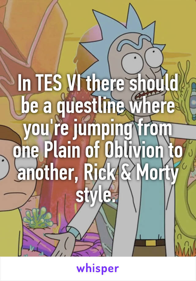 In TES VI there should be a questline where you're jumping from one Plain of Oblivion to another, Rick & Morty style. 