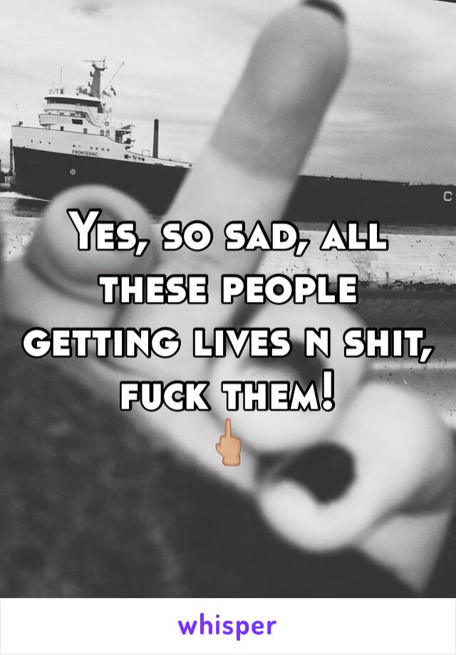 Yes, so sad, all these people getting lives n shit, fuck them!
🖕🏼