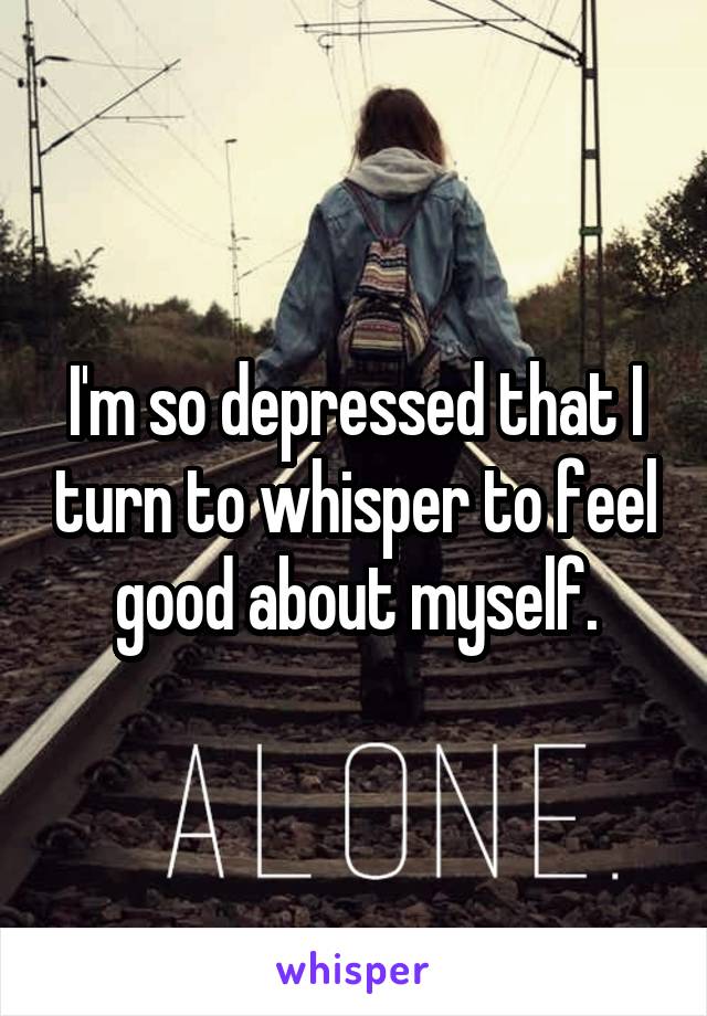 I'm so depressed that I turn to whisper to feel good about myself.