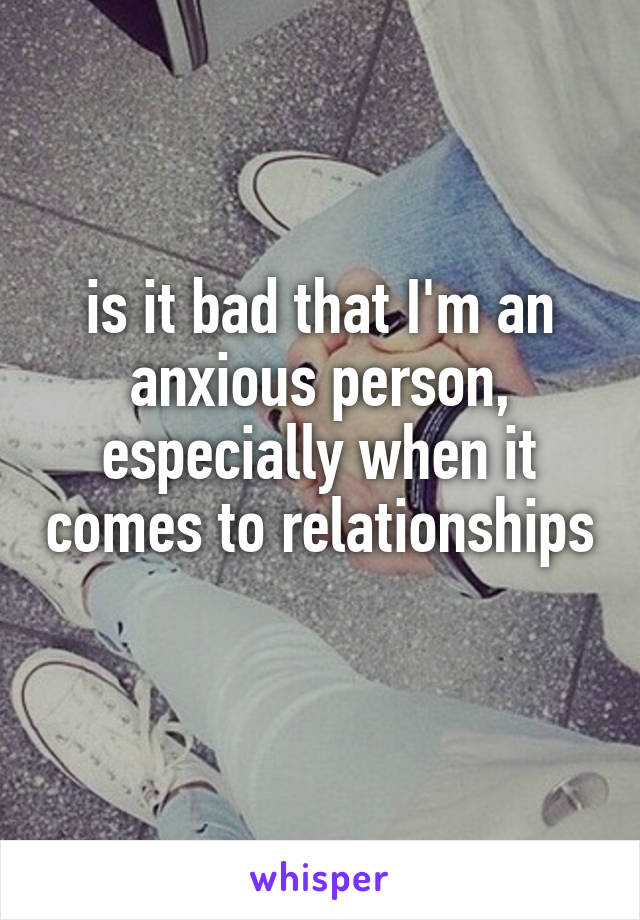 is it bad that I'm an anxious person, especially when it comes to relationships 