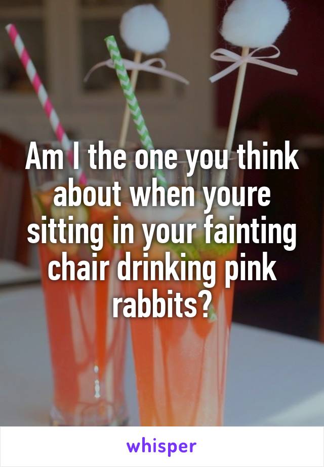 Am I the one you think about when youre sitting in your fainting chair drinking pink rabbits?