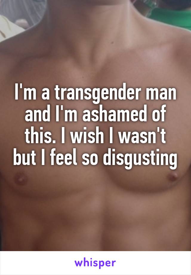 I'm a transgender man and I'm ashamed of this. I wish I wasn't but I feel so disgusting 