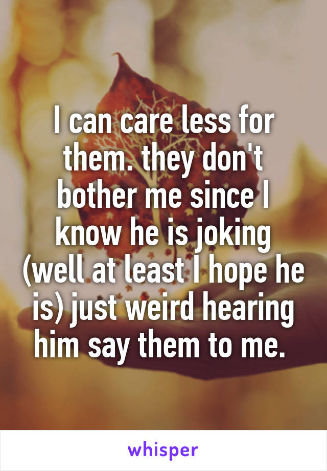 I can care less for them. they don't bother me since I know he is joking (well at least I hope he is) just weird hearing him say them to me. 