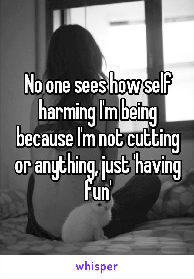 No one sees how self harming I'm being because I'm not cutting or anything, just 'having fun'