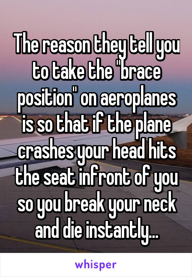 The reason they tell you to take the "brace position" on aeroplanes is so that if the plane crashes your head hits the seat infront of you so you break your neck and die instantly...