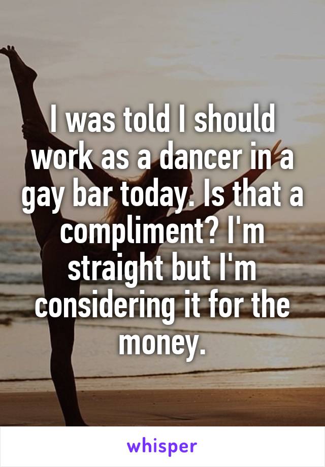 I was told I should work as a dancer in a gay bar today. Is that a compliment? I'm straight but I'm considering it for the money.