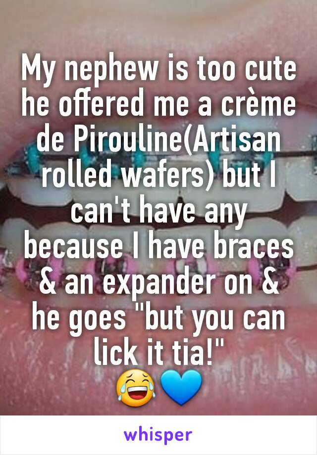 My nephew is too cute he offered me a crème de Pirouline(Artisan rolled wafers) but I can't have any because I have braces & an expander on & he goes "but you can lick it tia!"
😂💙