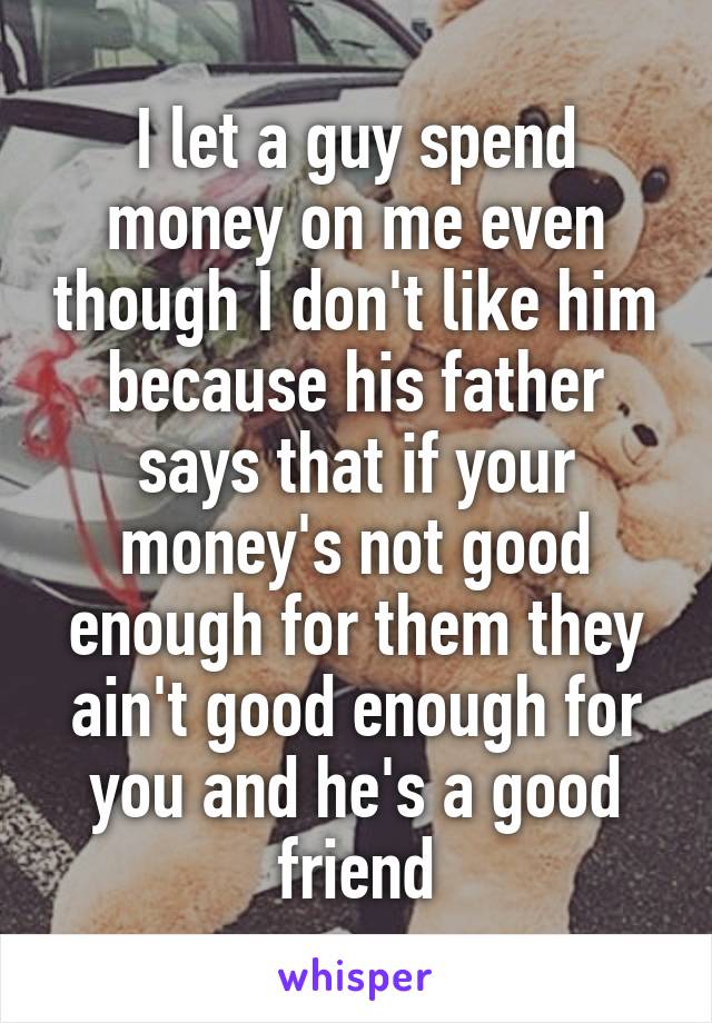 I let a guy spend money on me even though I don't like him because his father says that if your money's not good enough for them they ain't good enough for you and he's a good friend