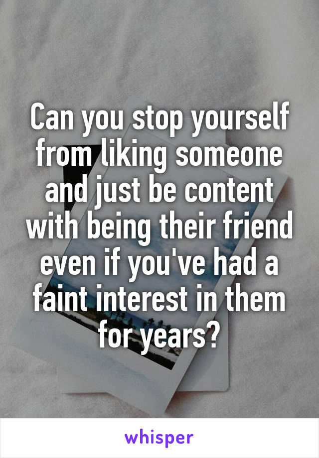 Can you stop yourself from liking someone and just be content with being their friend even if you've had a faint interest in them for years?