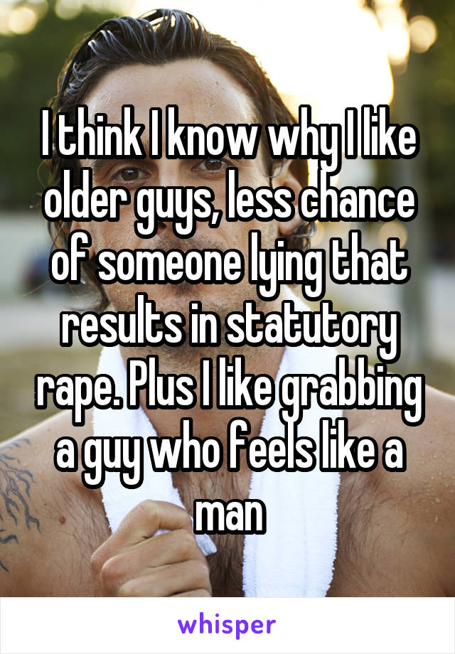 I think I know why I like older guys, less chance of someone lying that results in statutory rape. Plus I like grabbing a guy who feels like a man