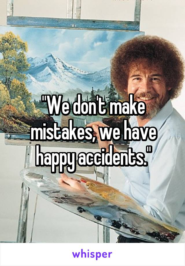 "We don't make mistakes, we have happy accidents."