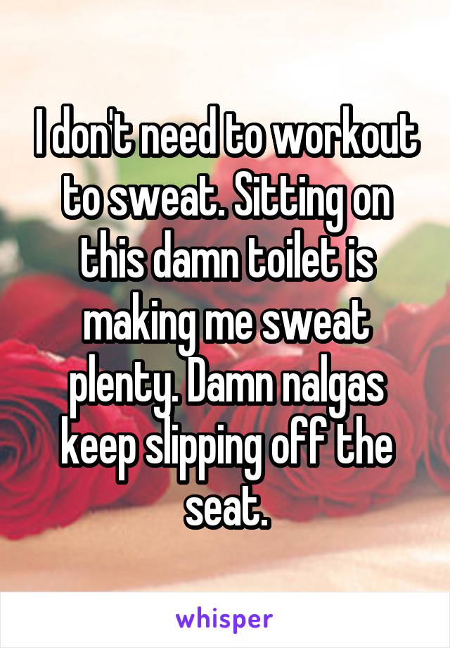 I don't need to workout to sweat. Sitting on this damn toilet is making me sweat plenty. Damn nalgas keep slipping off the seat.