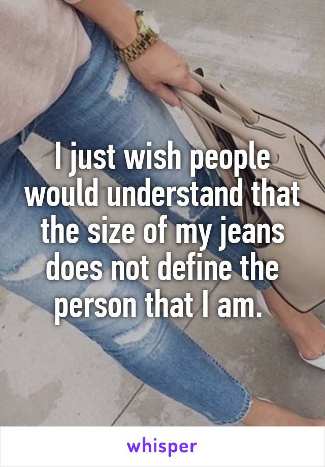 I just wish people would understand that the size of my jeans does not define the person that I am. 