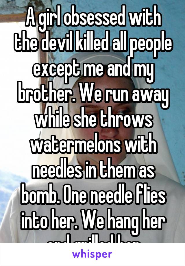 A girl obsessed with the devil killed all people except me and my brother. We run away while she throws watermelons with needles in them as bomb. One needle flies into her. We hang her and grilled her