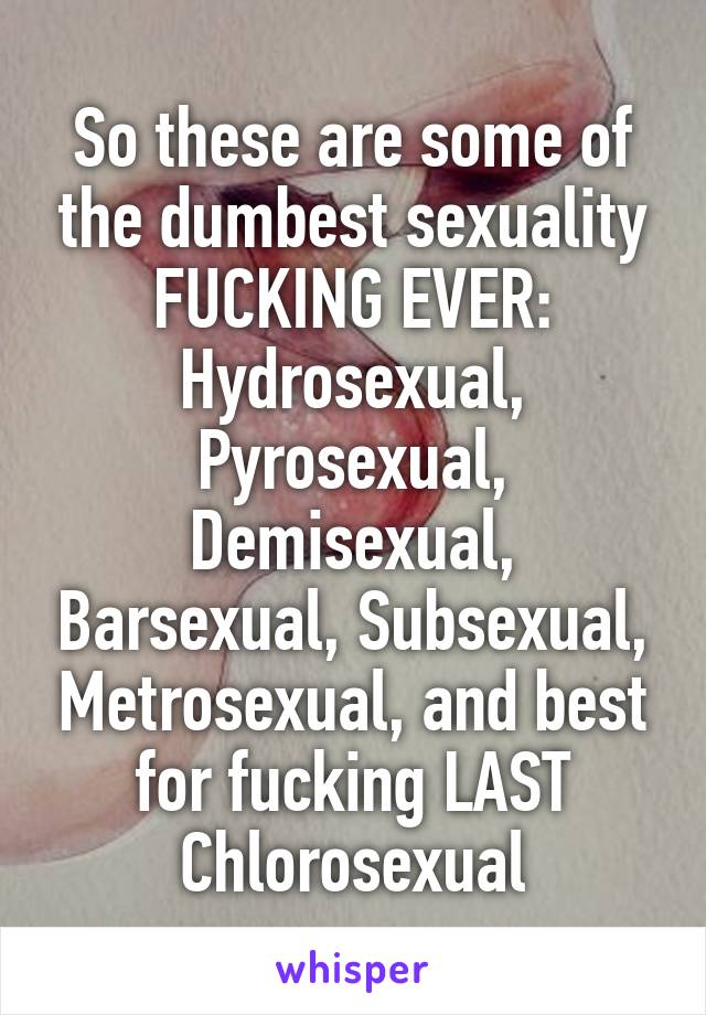 So these are some of the dumbest sexuality FUCKING EVER: Hydrosexual, Pyrosexual, Demisexual, Barsexual, Subsexual, Metrosexual, and best for fucking LAST Chlorosexual