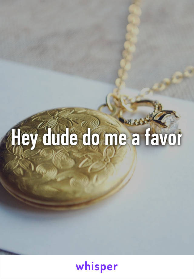 Hey dude do me a favor