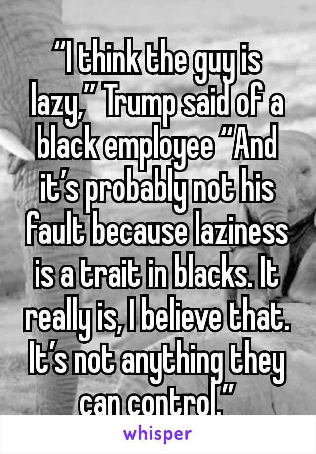 “I think the guy is lazy,” Trump said of a black employee “And it’s probably not his fault because laziness is a trait in blacks. It really is, I believe that. It’s not anything they can control.”