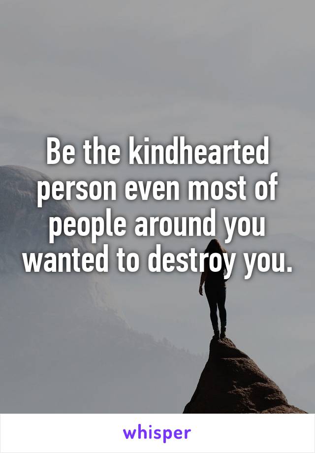 Be the kindhearted person even most of people around you wanted to destroy you. 