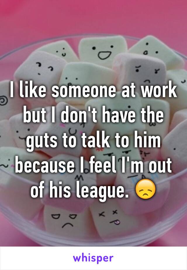 I like someone at work but I don't have the guts to talk to him because I feel I'm out of his league. 😞