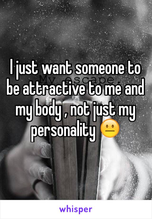 I just want someone to be attractive to me and my body , not just my personality 😐