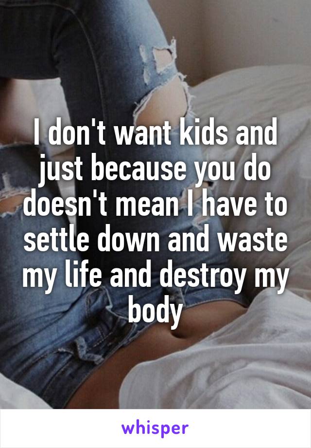 I don't want kids and just because you do doesn't mean I have to settle down and waste my life and destroy my body