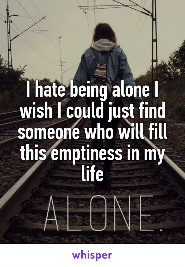 I hate being alone I wish I could just find someone who will fill this emptiness in my life