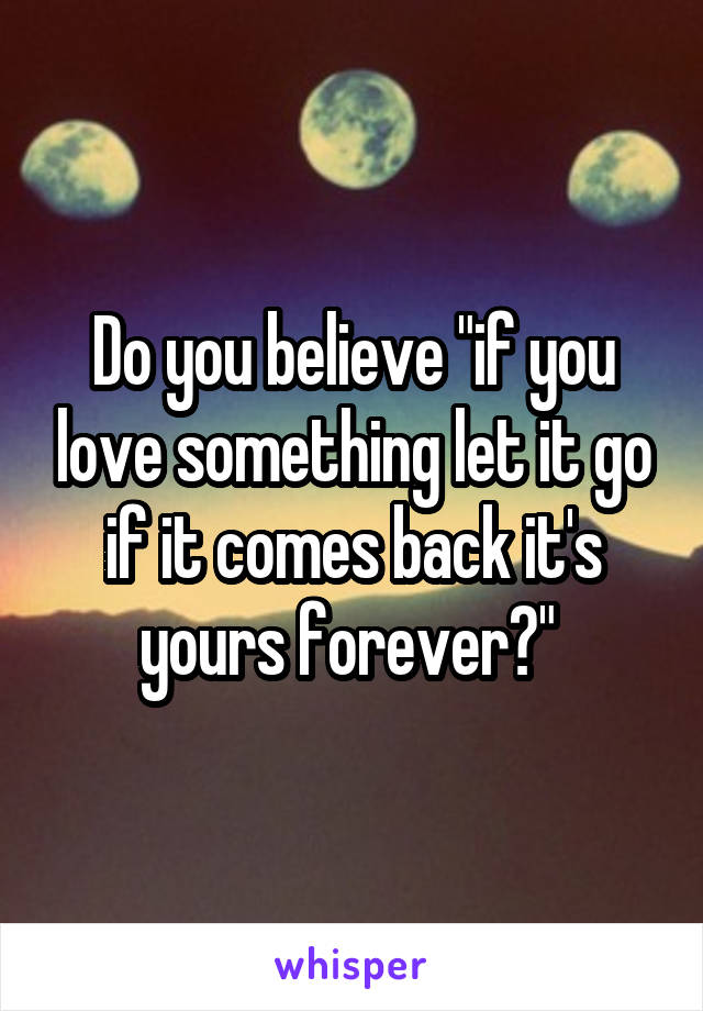 Do you believe "if you love something let it go if it comes back it's yours forever?" 