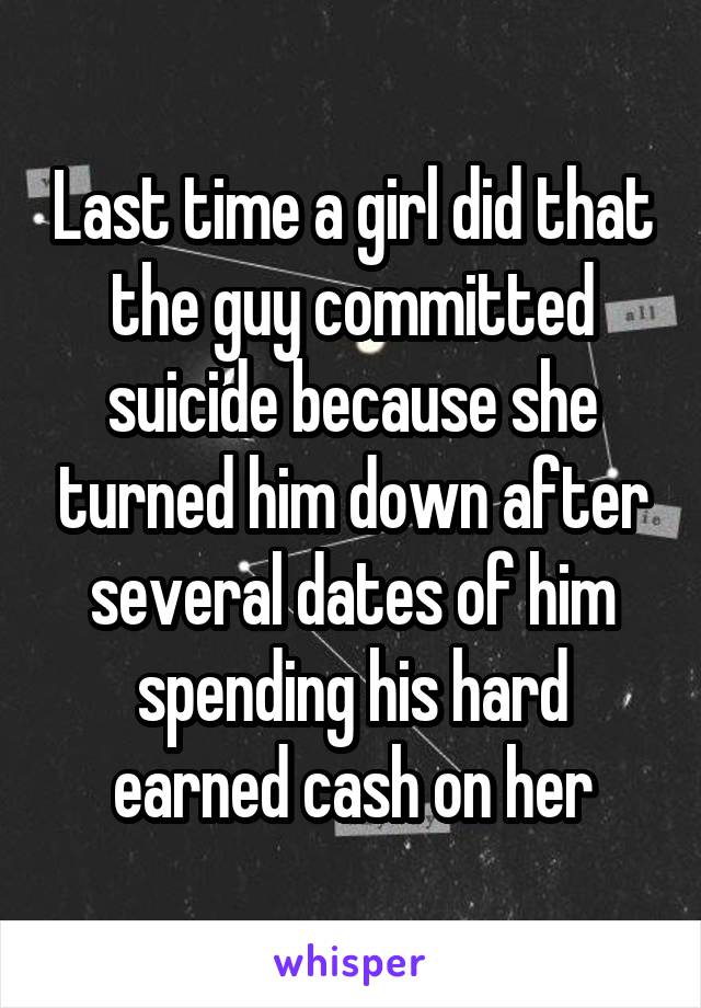 Last time a girl did that the guy committed suicide because she turned him down after several dates of him spending his hard earned cash on her