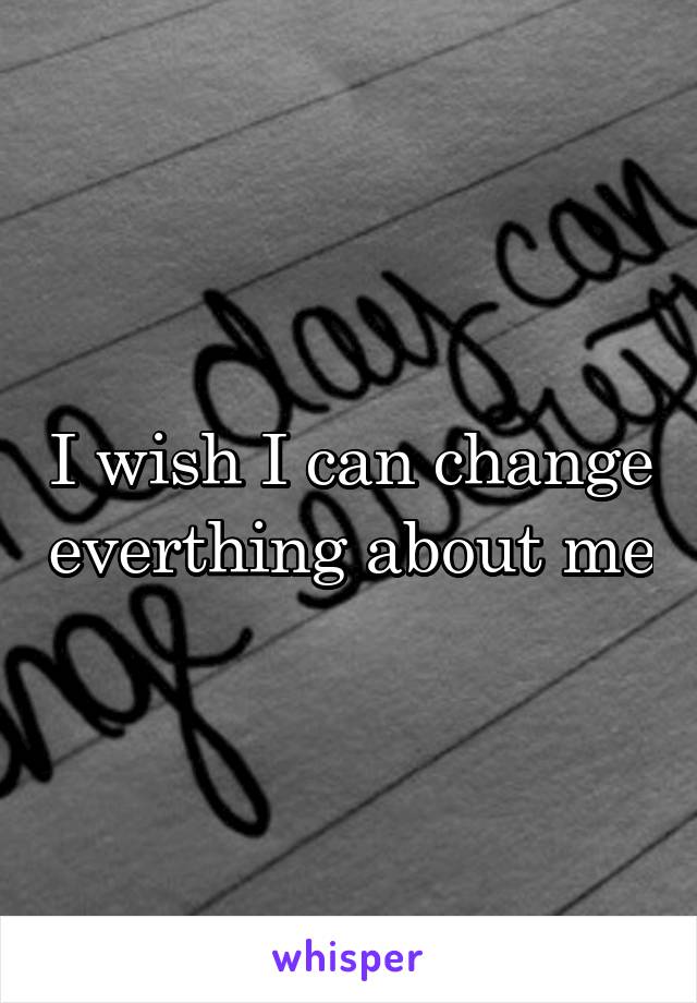 I wish I can change everthing about me