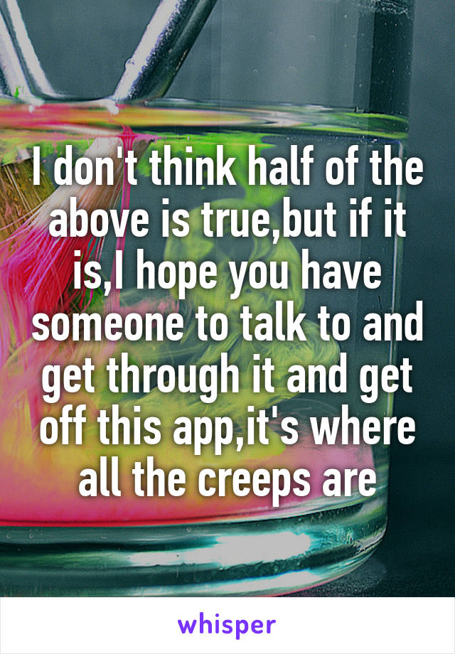 I don't think half of the above is true,but if it is,I hope you have someone to talk to and get through it and get off this app,it's where all the creeps are