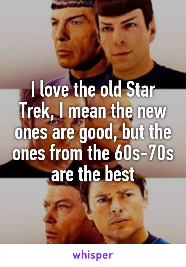 I love the old Star Trek, I mean the new ones are good, but the ones from the 60s-70s are the best